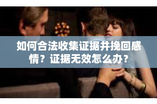 如何合法收集证据并挽回感情？证据无效怎么办？