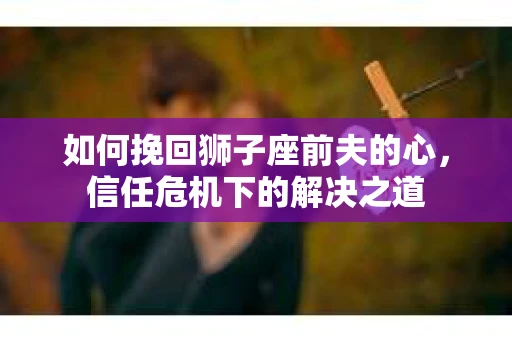 如何挽回狮子座前夫的心，信任危机下的解决之道