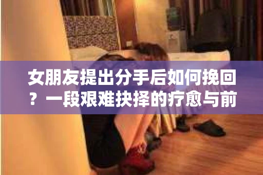 女朋友提出分手后如何挽回？一段艰难抉择的疗愈与前行之路