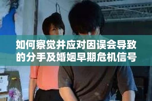 如何察觉并应对因误会导致的分手及婚姻早期危机信号？