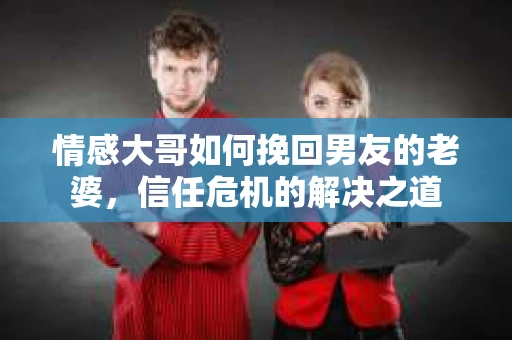 情感大哥如何挽回男友的老婆，信任危机的解决之道