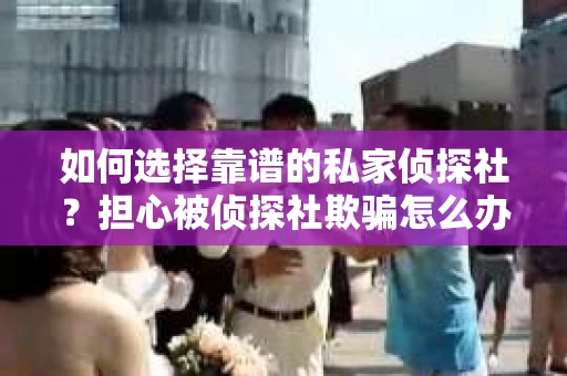 如何选择靠谱的私家侦探社？担心被侦探社欺骗怎么办？