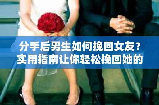 分手后男生如何挽回女友？实用指南让你轻松挽回她的心