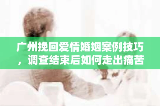 广州挽回爱情婚姻案例技巧，调查结束后如何走出痛苦并做出明智决策？