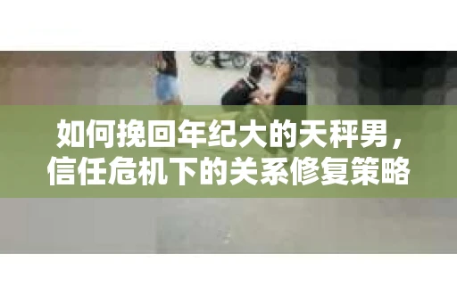 如何挽回年纪大的天秤男，信任危机下的关系修复策略