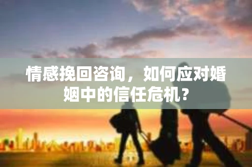 情感挽回咨询，如何应对婚姻中的信任危机？