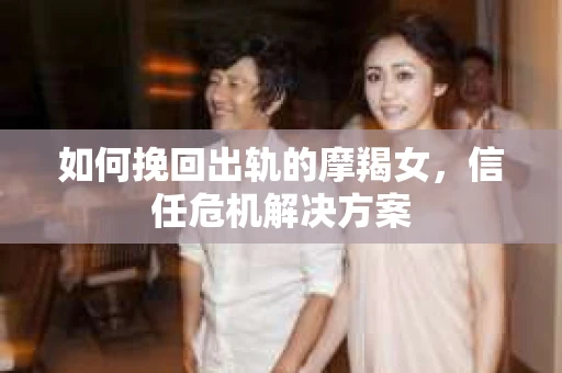 如何挽回出轨的摩羯女,信任危机解决方案 如何挽回出轨的摩羯女,信任危机解决方案