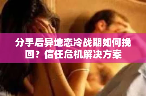 分手后异地恋冷战期如何挽回？信任危机解决方案