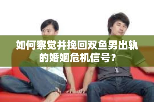 如何察觉并挽回双鱼男出轨的婚姻危机信号？