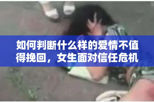 如何判断什么样的爱情不值得挽回，女生面对信任危机怎么办？