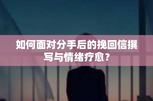 如何面对分手后的挽回信撰写与情绪疗愈？