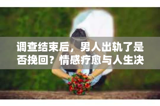 调查结束后，男人出轨了是否挽回？情感疗愈与人生决策的干货指南
