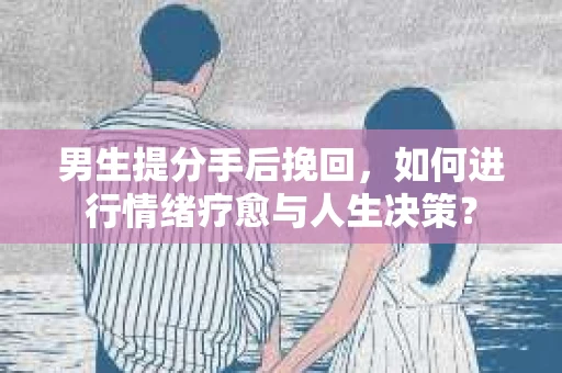 男生提分手后挽回，如何进行情绪疗愈与人生决策？
