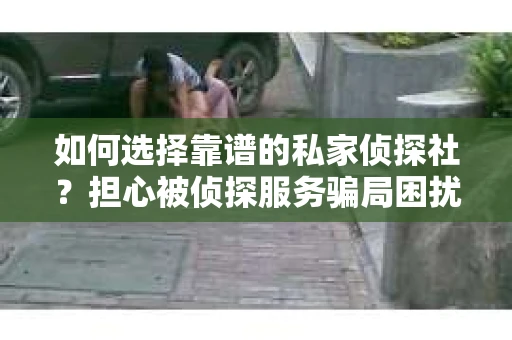 如何选择靠谱的私家侦探社？担心被侦探服务骗局困扰怎么办？