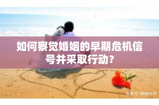 如何察觉婚姻的早期危机信号并采取行动？