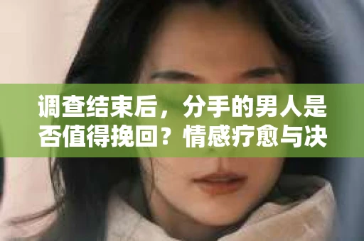 调查结束后，分手的男人是否值得挽回？情感疗愈与决策之路