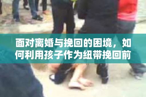 面对离婚与挽回的困境，如何利用孩子作为纽带挽回前夫的技巧？