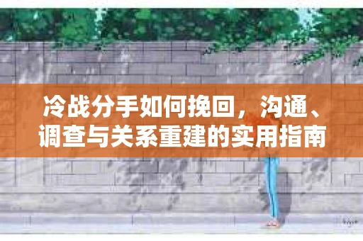 冷战分手如何挽回，沟通、调查与关系重建的实用指南