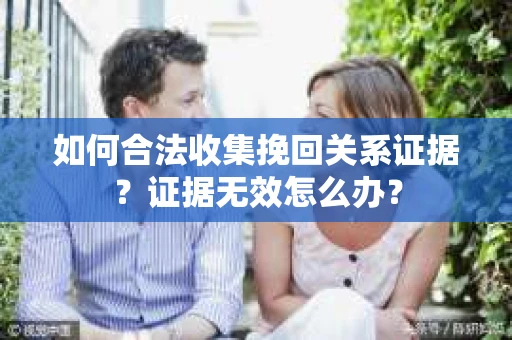 如何合法收集挽回关系证据？证据无效怎么办？