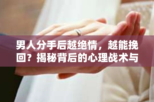 男人分手后越绝情，越能挽回？揭秘背后的心理战术与实际操作