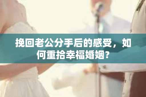 挽回老公分手后的感受，如何重拾幸福婚姻？