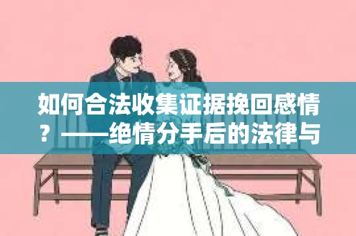 如何合法收集证据挽回感情？——绝情分手后的法律与取证策略