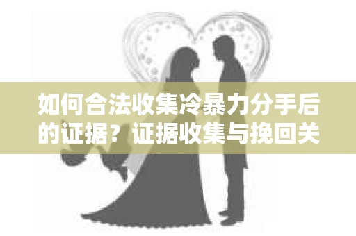 如何合法收集冷暴力分手后的证据？证据收集与挽回关系怎么办？