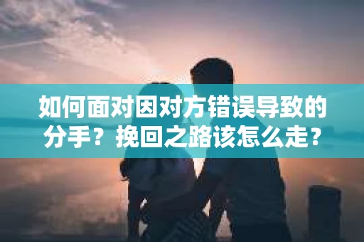 如何面对因对方错误导致的分手？挽回之路该怎么走？