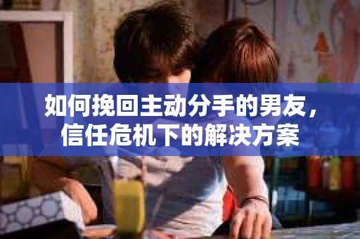 如何挽回主动分手的男友，信任危机下的解决方案