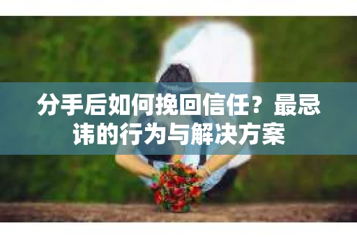 分手后如何挽回信任？最忌讳的行为与解决方案