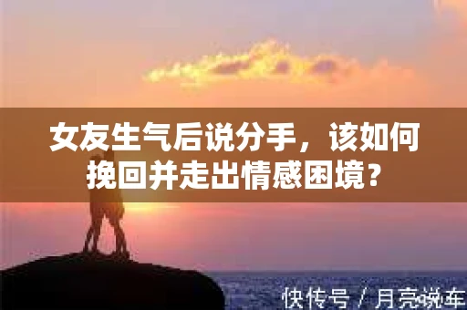 女友生气后说分手，该如何挽回并走出情感困境？