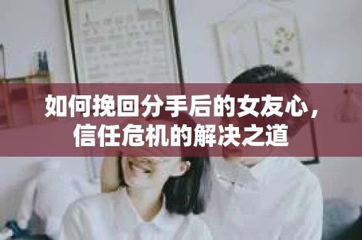 如何挽回分手后的女友心，信任危机的解决之道