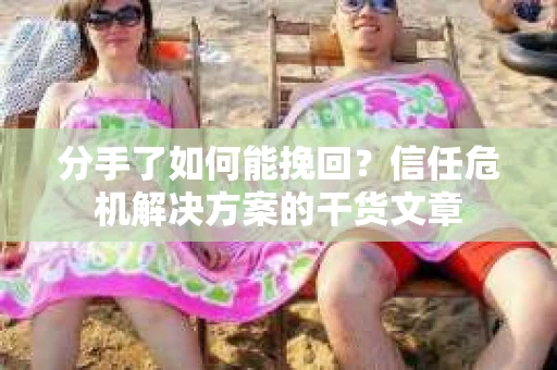 分手了如何能挽回？信任危机解决方案的干货文章