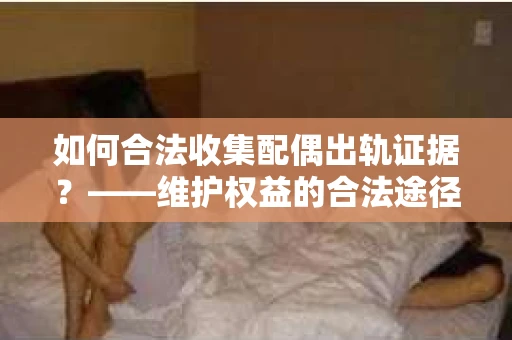 如何合法收集配偶出轨证据？——维护权益的合法途径