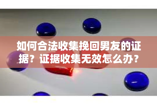如何合法收集挽回男友的证据？证据收集无效怎么办？