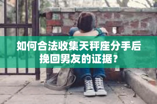 如何合法收集天秤座分手后挽回男友的证据？
