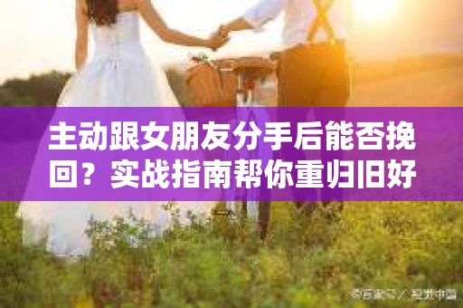 主动跟女朋友分手后能否挽回？实战指南帮你重归旧好