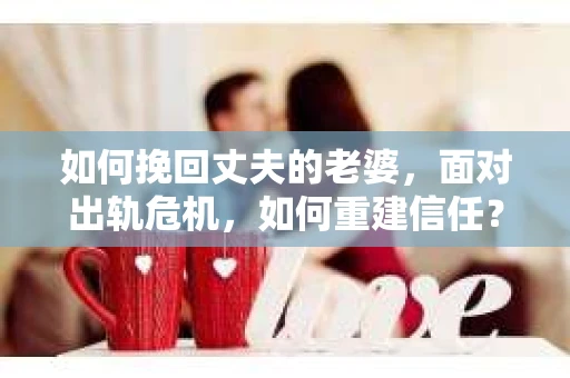 如何挽回丈夫的老婆，面对出轨危机，如何重建信任？