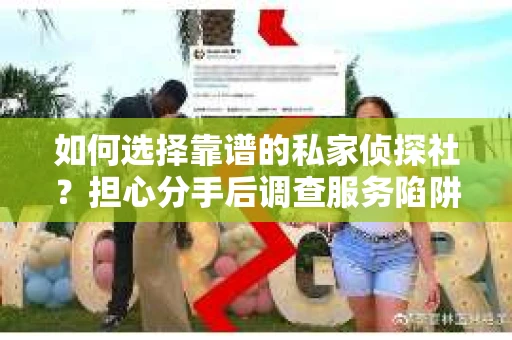 如何选择靠谱的私家侦探社？担心分手后调查服务陷阱怎么办？