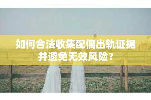 如何合法收集配偶出轨证据并避免无效风险？