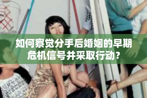 如何察觉分手后婚姻的早期危机信号并采取行动？