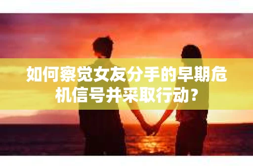 如何察觉女友分手的早期危机信号并采取行动？