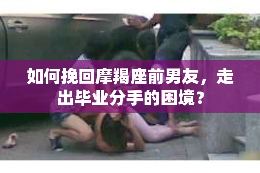 如何挽回摩羯座前男友，走出毕业分手的困境？