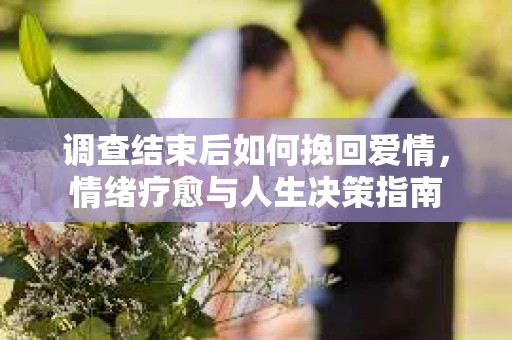 调查结束后如何挽回爱情,情绪疗愈与人生决策指南 调查结束后如何挽回爱情,情绪疗愈与人生决策指南