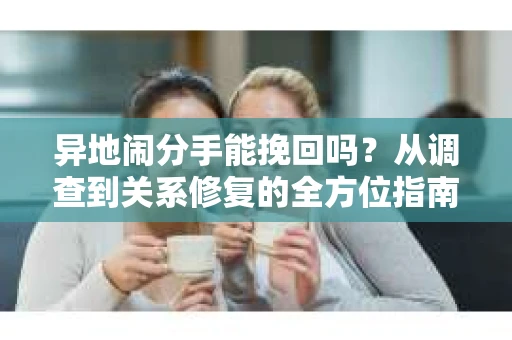 异地闹分手能挽回吗?从调查到关系修复的全方位指南 异地闹分手能挽回吗?从调查到关系修复的全方位指南