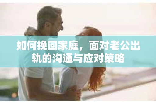如何挽回家庭，面对老公出轨的沟通与应对策略