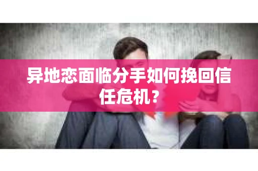 异地恋面临分手如何挽回信任危机？