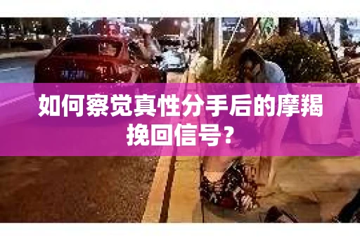 如何察觉真性分手后的摩羯挽回信号？