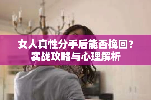 女人真性分手后能否挽回？实战攻略与心理解析