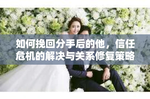 如何挽回分手后的他，信任危机的解决与关系修复策略